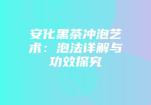 安化黑茶冲泡艺术：泡法详解与功效探究