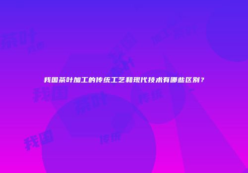 我国茶叶加工的传统工艺和现代技术有哪些区别？