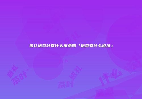 送礼送茶叶有什么寓意吗「送茶有什么说法」