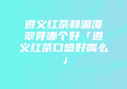遵义红茶和湄潭翠芽哪个好「遵义红茶口感好喝么」