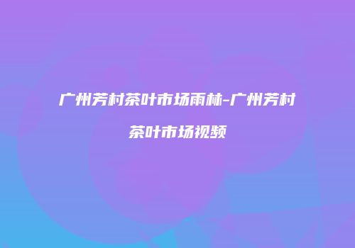 广州芳村茶叶市场雨林-广州芳村茶叶市场视频