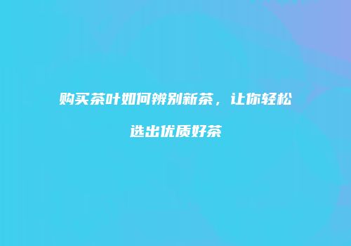 购买茶叶如何辨别新茶，让你轻松选出优质好茶