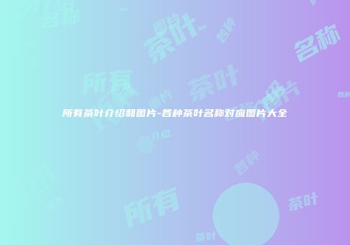 所有茶叶介绍和图片-各种茶叶名称对应图片大全