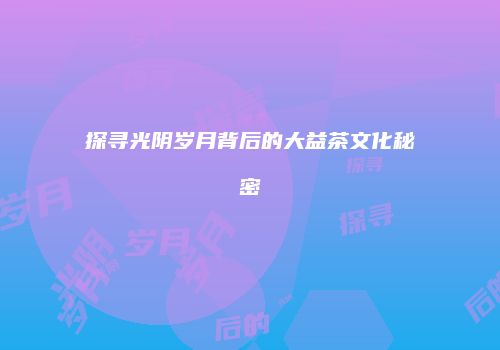 探寻光阴岁月背后的大益茶文化秘密