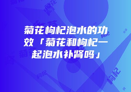 菊花枸杞泡水的功效「菊花和枸杞一起泡水补肾吗」