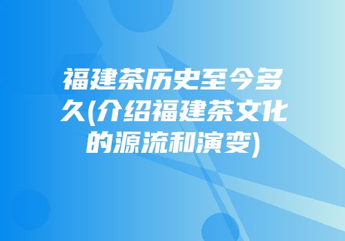 福建茶历史至今多久(介绍福建茶文化的源流和演变)
