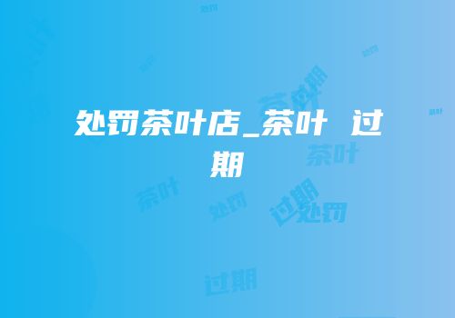 处罚茶叶店_茶叶 过期