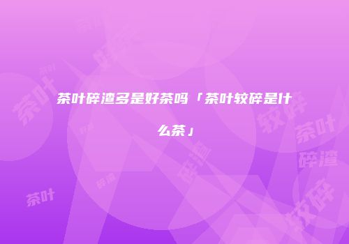 茶叶碎渣多是好茶吗「茶叶较碎是什么茶」