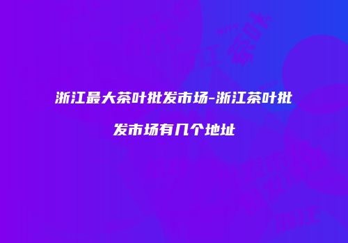 浙江最大茶叶批发市场-浙江茶叶批发市场有几个地址