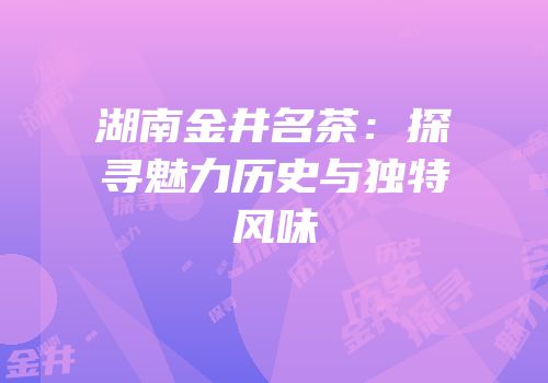 湖南金井名茶：探寻魅力历史与独特风味