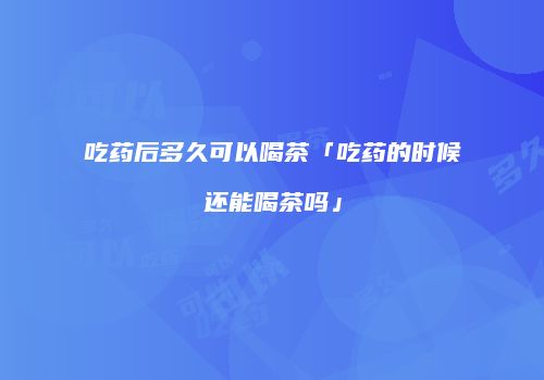 吃药后多久可以喝茶「吃药的时候还能喝茶吗」