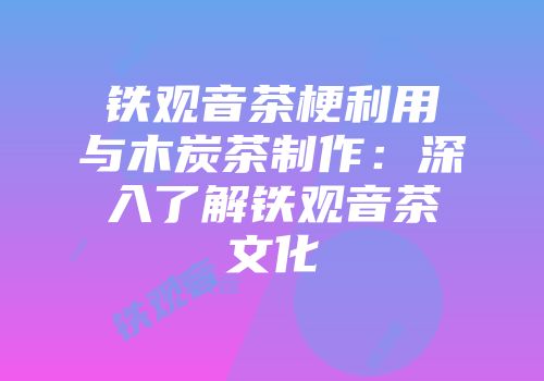 铁观音茶梗利用与木炭茶制作：深入了解铁观音茶文化