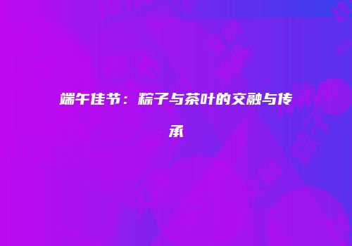 端午佳节：粽子与茶叶的交融与传承