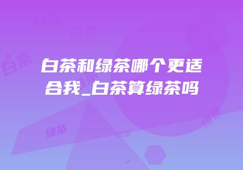 白茶和绿茶哪个更适合我_白茶算绿茶吗