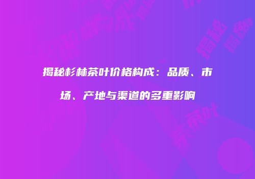 揭秘杉林茶叶价格构成：品质、市场、产地与渠道的多重影响