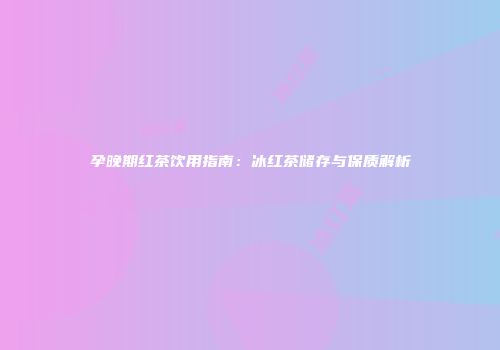 孕晚期红茶饮用指南：冰红茶储存与保质解析