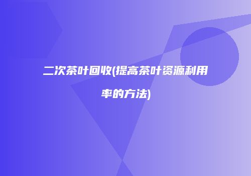 二次茶叶回收(提高茶叶资源利用率的方法)