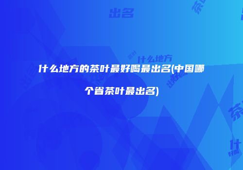 什么地方的茶叶最好喝最出名(中国哪个省茶叶最出名)