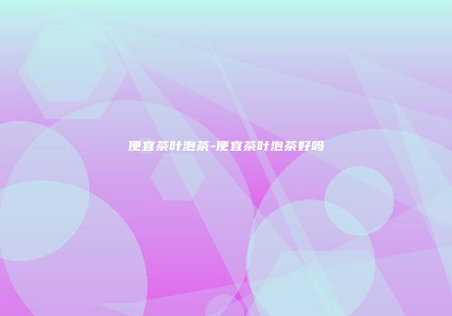 便宜茶叶泡茶-便宜茶叶泡茶好吗