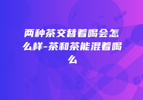 两种茶交替着喝会怎么样-茶和茶能混着喝么