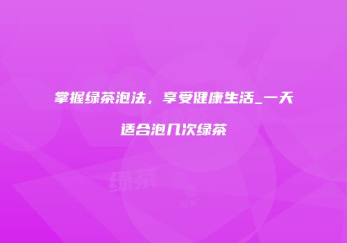 掌握绿茶泡法，享受健康生活_一天适合泡几次绿茶