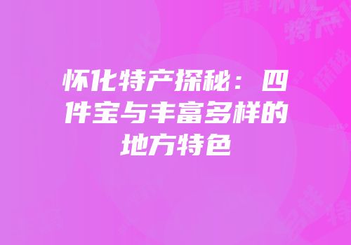 怀化特产探秘：四件宝与丰富多样的地方特色