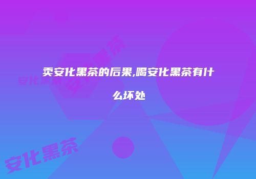 卖安化黑茶的后果,喝安化黑茶有什么坏处