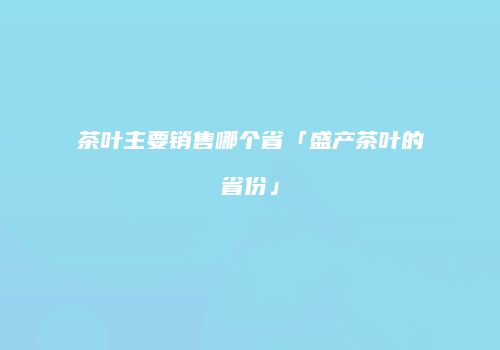 茶叶主要销售哪个省「盛产茶叶的省份」