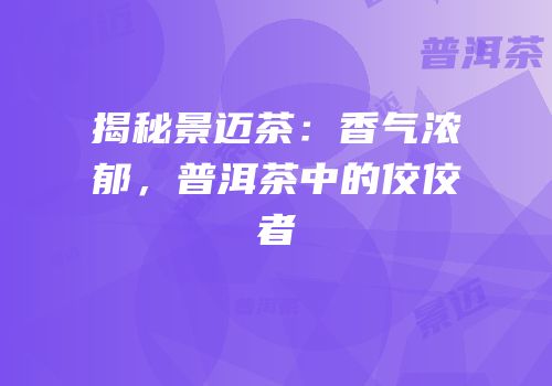 揭秘景迈茶：香气浓郁，普洱茶中的佼佼者