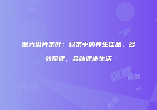徽六瓜片茶叶：绿茶中的养生佳品，多效保健，品味健康生活