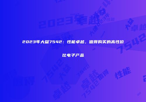 2023年大益7542：性能卓越，值得购买的高性价比电子产品
