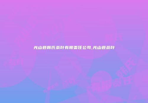 光山县韩氏茶叶有限责任公司,光山县茶叶