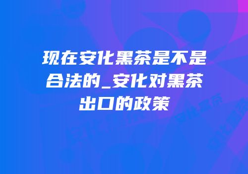 现在安化黑茶是不是合法的_安化对黑茶出口的政策