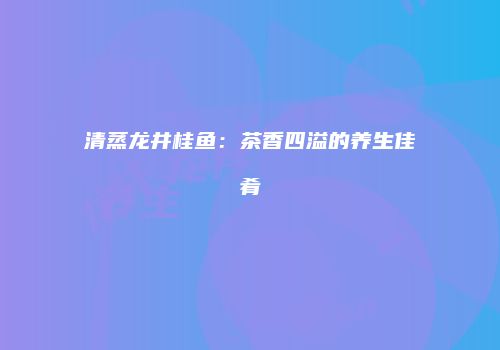 清蒸龙井桂鱼：茶香四溢的养生佳肴