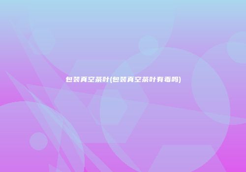 包装真空茶叶(包装真空茶叶有毒吗)