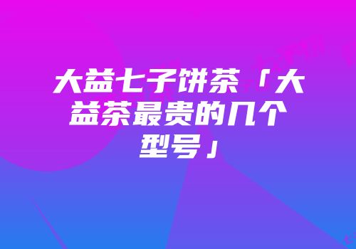 大益七子饼茶「大益茶最贵的几个型号」