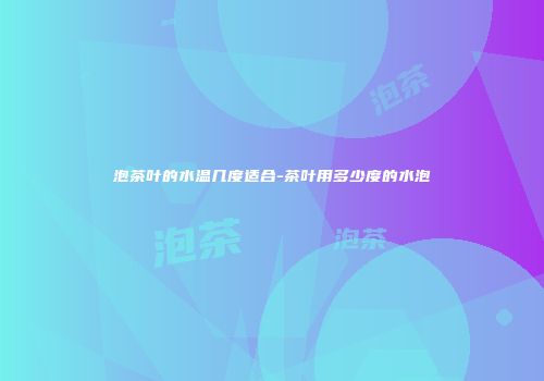 泡茶叶的水温几度适合-茶叶用多少度的水泡