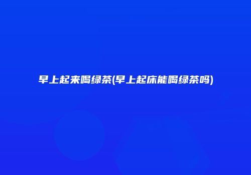 早上起来喝绿茶(早上起床能喝绿茶吗)