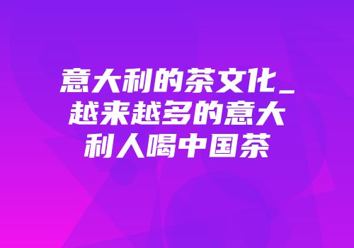 意大利的茶文化_越来越多的意大利人喝中国茶