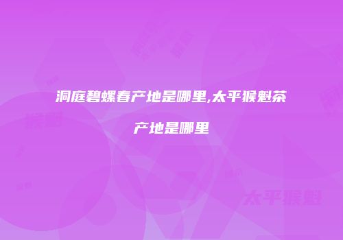 洞庭碧螺春产地是哪里,太平猴魁茶产地是哪里