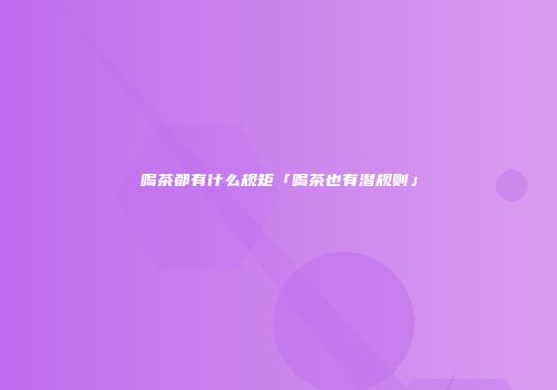 喝茶都有什么规矩「喝茶也有潜规则」