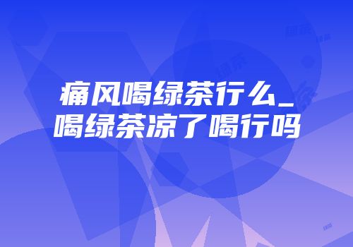 痛风喝绿茶行么_喝绿茶凉了喝行吗