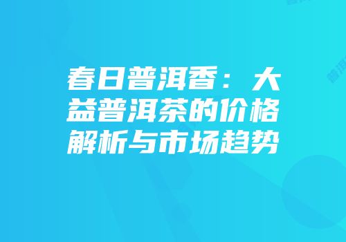 春日普洱香：大益普洱茶的价格解析与市场趋势