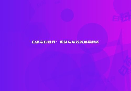 白茶与白牡丹：风味与功效的差异解析