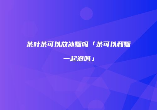 茶叶茶可以放冰糖吗「茶可以和糖一起泡吗」