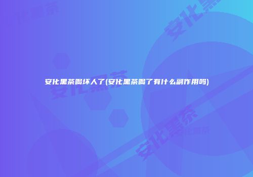 安化黑茶喝坏人了(安化黑茶喝了有什么副作用吗)