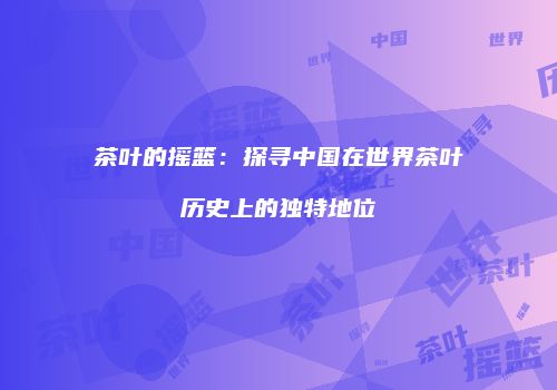 茶叶的摇篮：探寻中国在世界茶叶历史上的独特地位