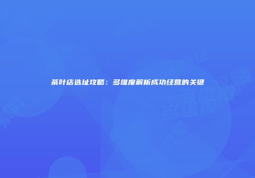 茶叶店选址攻略：多维度解析成功经营的关键
