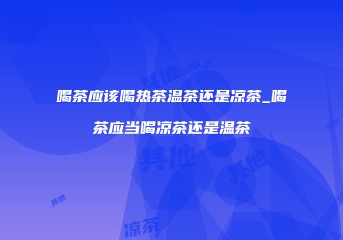 喝茶应该喝热茶温茶还是凉茶_喝茶应当喝凉茶还是温茶
