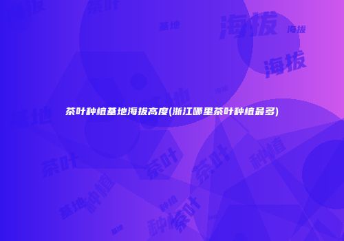 茶叶种植基地海拔高度(浙江哪里茶叶种植最多)